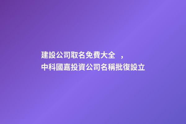建設公司取名免費大全，中科國嘉投資公司名稱批復設立-第1張-觀點-玄機派